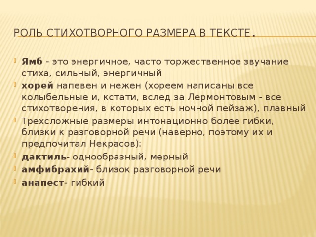 Роль стихотворного размера в тексте . Ямб - это энергичное, часто торжественное звучание стиха, сильный, энергичный хорей напевен и нежен (хореем написаны все колыбельные и, кстати, вслед за Лермонтовым - все стихотворения, в которых есть ночной пейзаж), плавный Трехсложные размеры интонационно более гибки, близки к разговорной речи (наверно, поэтому их и предпочитал Некрасов): дактиль - однообразный, мерный амфибрахий - близок разговорной речи анапест - гибкий   