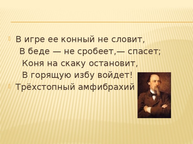В игре ее конный не словит,  В беде — не сробеет,— спасет;  Коня на скаку остановит,  В горящую избу войдет! Трёхстопный амфибрахий 