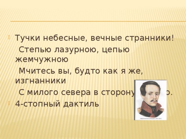 Тучки небесные, вечные странники!  Степью лазурною, цепью жемчужною  Мчитесь вы, будто как я же, изгнанники  С милого севера в сторону южную. 4-стопный дактиль 