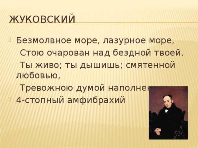 Жуковский Безмолвное море, лазурное море,  Стою очарован над бездной твоей.  Ты живо; ты дышишь; смятенной любовью,  Тревожною думой наполнено ты. 4-стопный амфибрахий 
