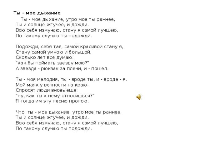  Ты - мое дыхание  Ты - мое дыхание, утро мое ты раннее,  Ты и солнце жгучее, и дожди.  Всю себя измучаю, стану я самой лучшею,  По такому случаю ты подожди.   Подожди, себя тая, самой красивой стану я,  Стану самой умною и большой.  Сколько лет все думаю:  
