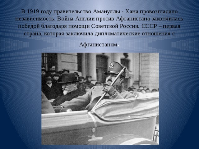 В 1919 году правительство Амануллы - Хана провозгласило независимость. Война Англии против Афганистана закончилась победой благодаря помощи Советской России. СССР – первая страна, которая заключила дипломатические отношения с Афганистаном . 