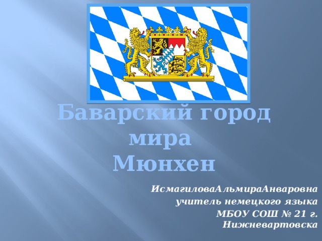 Баварский город мира  Мюнхен ИсмагиловаАльмираАнваровна учитель немецкого языка МБОУ СОШ № 21 г. Нижневартовска 