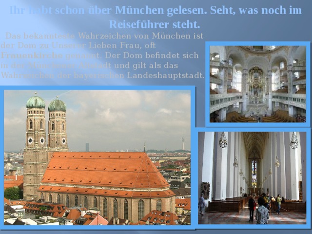 Ihr habt schon über München gelesen. Seht, was noch im Reiseführer steht.  Das bekannteste Wahrzeichen von München ist der Dom zu Unserer Lieben Frau, oft Frauenkirche genannt. Der Dom befindet sich in der Münchener Altstadt und gilt als das Wahrzeichen der bayerischen Landeshauptstadt. 