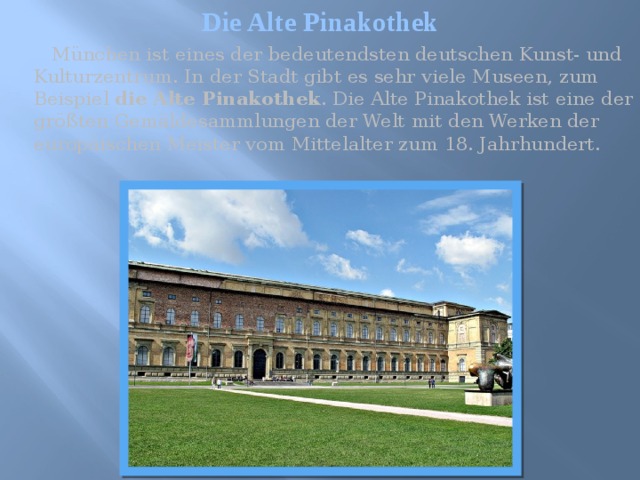 Die Alte Pinakothek  München ist eines der bedeutendsten deutschen Kunst- und Kulturzentrum. In der Stadt gibt es sehr viele Museen, zum Beispiel die Alte Pinakothek . Die Alte Pinakothek ist eine der größten Gemäldesammlungen der Welt mit den Werken der europäischen Meister vom Mittelalter zum 18. Jahrhundert. 