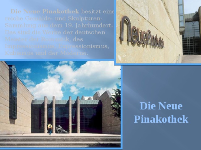  Die Neue Pinakothek besitzt eine reiche Gemälde- und Skulpturen-Sammlung aus dem 19. Jahrhundert. Das sind die Werke der deutschen Meister der Romantik, des Impressionismus, Expressionismus, Kubismus und der Moderne. Die Neue Pinakothek 