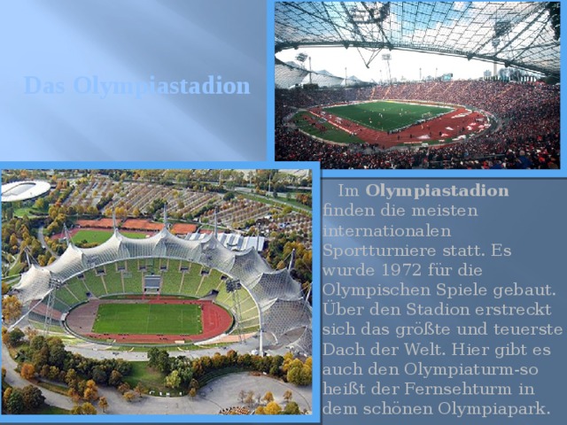 Das Olympiastadion  Im Olympiastadion finden die meisten internationalen Sportturniere statt. Es wurde 1972 für die Olympischen Spiele gebaut. Über den Stadion erstreckt sich das größte und teuerste Dach der Welt. Hier gibt es auch den Olympiaturm-so heißt der Fernsehturm in dem schönen Olympiapark. 