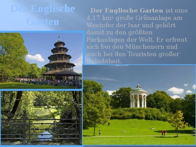 Der Englische Garten  Der Englische Garten ist eine 4,17 km 2 große Grünanlage am Westufer der Isar und gehört damit zu den größten Parkanlagen der Welt. Er erfreut sich bei den Münchenern und auch bei den Touristen großer Beliebtheit. 