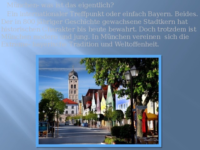  München- was ist das eigentlich?  Ein internationaler Treffpunkt oder einfach Bayern. Beides. Der in 800 jähriger Geschichte gewachsene Stadtkern hat historischen Charakter bis heute bewahrt. Doch trotzdem ist München modern und jung. In München vereinen sich die Extreme- bayerische Tradition und Weltoffenheit. 