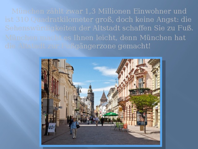  München zählt zwar 1,3 Millionen Einwohner und ist 310 Quadratkilometer groß, doch keine Angst: die Sehenswürdigkeiten der Altstadt schaffen Sie zu Fuß. München macht es Ihnen leicht, denn München hat die Altstadt zur Fußgängerzone gemacht! 