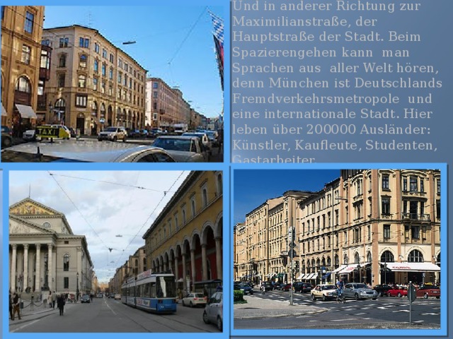 Und in anderer Richtung zur Maximilianstraße, der Hauptstraße der Stadt. Beim Spazierengehen kann man Sprachen aus aller Welt hören, denn München ist Deutschlands Fremdverkehrsmetropole und eine internationale Stadt. Hier leben über 200000 Ausländer: Künstler, Kaufleute, Studenten, Gastarbeiter. 