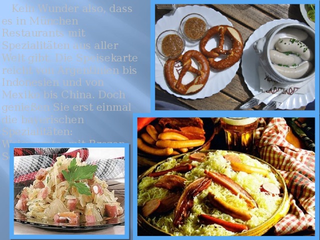  Kein Wunder also, dass es in München Restaurants mit Spezialitäten aus aller Welt gibt. Die Speisekarte reicht von Argentinien bis Indonesien und von Mexiko bis China. Doch genießen Sie erst einmal die bayerischen Spezialitäten: Weiswurste, mit Brezen, Schweinshaxn mit Kohl. 