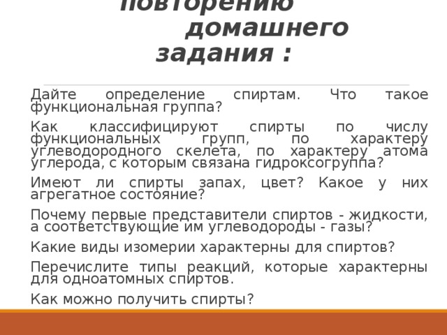  Вопросы по повторению  домашнего задания : Дайте определение спиртам. Что такое функциональная группа? Как классифицируют спирты по числу функциональных групп, по характеру углеводородного скелета, по характеру атома углерода, с которым связана гидроксогруппа? Имеют ли спирты запах, цвет? Какое у них агрегатное состояние? Почему первые представители спиртов - жидкости, а соответствующие им углеводороды - газы? Какие виды изомерии характерны для спиртов? Перечислите типы реакций, которые характерны для одноатомных спиртов. Как можно получить спирты? 