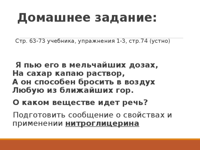 Домашнее задание:  Стр. 63-73 учебника, упражнения 1-3, стр.74 (устно)  Я пью его в мельчайших дозах,  На сахар капаю раствор,  А он способен бросить в воздух  Любую из ближайших гор. О каком веществе идет речь? Подготовить сообщение о свойствах и применении нитроглицерина 