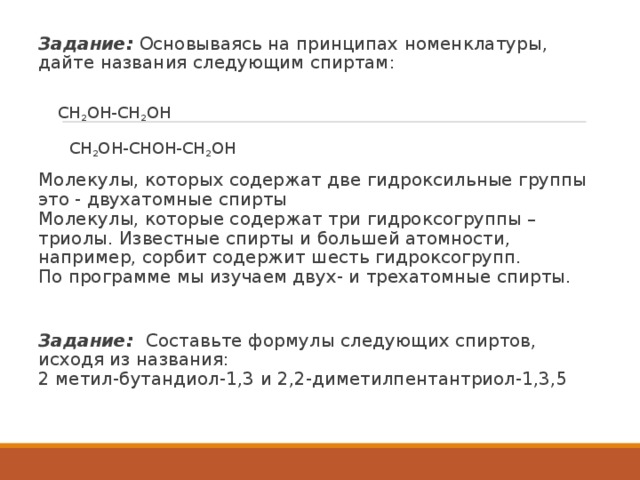   Задание:  Основываясь на принципах номенклатуры, дайте названия следующим спиртам:    СН 2 ОН-СН 2 ОН   СН 2 ОН-СНОН-СН 2 ОН Молекулы, которых содержат две гидроксильные группы это - двухатомные спирты  Молекулы, которые содержат три гидроксогруппы – триолы. Известные спирты и большей атомности, например, сорбит содержит шесть гидроксогрупп.  По программе мы изучаем двух- и трехатомные спирты. Задание: Составьте формулы следующих спиртов, исходя из названия:  2 метил-бутандиол-1,3 и 2,2-диметилпентантриол-1,3,5 