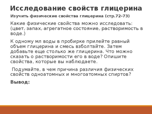 Исследование свойств глицерина Изучить физические свойства глицерина (стр.72-73) Какие физические свойства можно исследовать: (цвет, запах, агрегатное состояние, растворимость в воде.)  К одному мл воды в пробирке прилейте равный объем глицерина и смесь взболтайте. Затем добавьте еще столько же глицерина. Что можно сказать о растворимости его в воде? Опишите свойства, которые вы наблюдаете.   Подумайте, в чем причина различия физических свойств одноатомных и многоатомных спиртов? Вывод: 