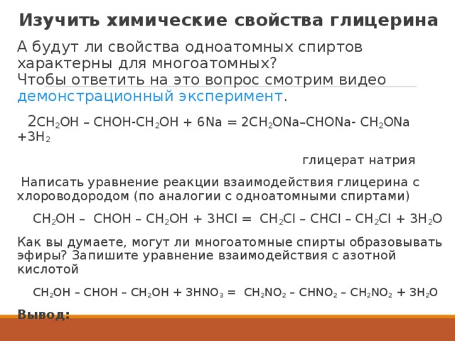 Изучить химические свойства глицерина А будут ли свойства одноатомных спиртов характерны для многоатомных?  Чтобы ответить на это вопрос смотрим видео демонстрационный эксперимент .  2 СН 2 ОН – СНОН-СН 2 ОН + 6Nа = 2СН 2 ОNа–СНОNa- СН 2 ОNа +3Н 2          глицерат натрия  Написать уравнение реакции взаимодействия глицерина с хлороводородом (по аналогии с одноатомными спиртами)  СН 2 ОН –  СНОН – СН 2 ОН + 3НСI =  СН 2 СI – СНСI – СН 2 СI + 3Н 2 О Как вы думаете, могут ли многоатомные спирты образовывать эфиры? Запишите уравнение взаимодействия с азотной кислотой  СН 2 ОН – СНОН – СН 2 ОН + 3НNO 3  =  СН 2 NO 2  – СНNO 2  – СН 2 NO 2  + 3Н 2 О  Вывод:   