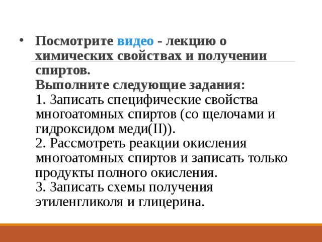 Посмотрите видео - лекцию о химических свойствах и получении спиртов.  Выполните следующие задания:  1. Записать специфические свойства многоатомных спиртов (со щелочами и гидроксидом меди(II)).  2. Рассмотреть реакции окисления многоатомных спиртов и записать только продукты полного окисления.  3. Записать схемы получения этиленгликоля и глицерина.   