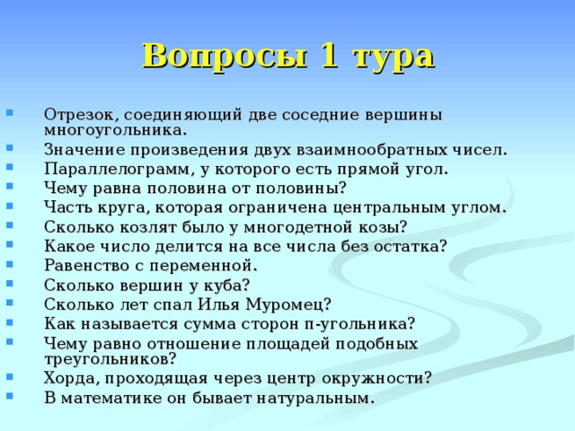Вопросы 1 тура Отрезок, соединяющий две соседние вершины многоугольника. Значение произведения двух взаимнообратных чисел. Параллелограмм, у которого есть прямой угол. Чему равна половина от половины? Часть круга, которая ограничена центральным углом. Сколько козлят было у многодетной козы? Какое число делится на все числа без остатка? Равенство с переменной. Сколько вершин у куба? Сколько лет спал Илья Муромец? Как называется сумма сторон п-угольника? Чему равно отношение площадей подобных треугольников? Хорда, проходящая через центр окружности? В математике он бывает натуральным. 