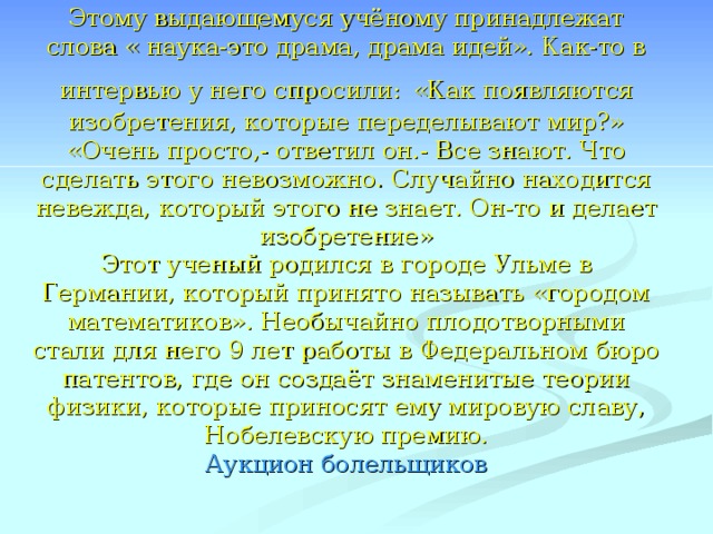 Этому выдающемуся учёному принадлежат слова « наука-это драма, драма идей». Как-то в интервью у него спросили:  «Как появляются изобретения, которые переделывают мир?» «Очень просто,- ответил он.- Все знают. Что сделать этого невозможно. Случайно находится невежда, который этого не знает. Он-то и делает изобретение»  Этот ученый родился в городе Ульме в Германии, который принято называть «городом математиков». Необычайно плодотворными стали для него 9 лет работы в Федеральном бюро патентов, где он создаёт знаменитые теории физики, которые приносят ему мировую славу, Нобелевскую премию.  Аукцион болельщиков 