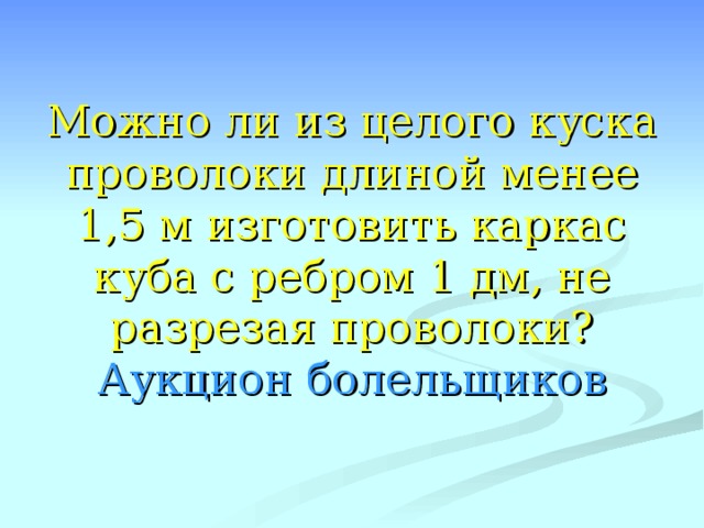 Можно ли из целого куска проволоки длиной менее 1,5 м изготовить каркас куба с ребром 1 дм, не разрезая проволоки?  Аукцион болельщиков 