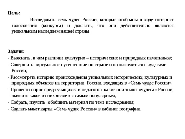 Цель:   Исследовать семь чудес России, которые отобраны в ходе интернет голосования (конкурса) и доказать, что они действительно являются уникальным наследием нашей страны.   Задачи:  - Выяснить, в чем различие культурно – исторических и природных памятников; - Совершить виртуальное путешествие по стране и познакомиться с чудесами России; - Рассмотреть историю происхождения уникальных исторических, культурных и природных объектов на территории России, входящих в «Семь чудес России». - Провести опрос среди учащихся и педагогов, какие они знают «чудеса» России, выявить какое из них является самым популярным; - Собрать, изучить, обобщить материал по теме исследования; - Сделать макет карты «Семь чудес России» в кабинет географии. 