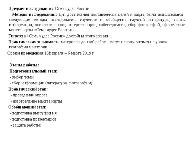  Предмет исследования: Семь чудес России  Методы исследования: Для достижения поставленных целей и задач, были использованы следующие методы исследования: изучение и обобщение научной литературы, поиск информации, описание, опрос, интернет-опрос, собеседование, сбор фотографий, оформление макета карты «Семь чудес России».  Гипотеза «Семь чудес России» достойны этого звания…  Практическая значимость материалы данной работы могут использоваться на уроках географии и истории.  Сроки проведения 13февраля – 6 марта 2019 г  Этапы работы:  Подготовительный этап:  - выбор темы  - сбор информации (литература, фотографии)  Практический этап:  - проведение опроса  - изготовление макета карты  Обобщающий этап:  - подготовка выступления.  - подготовка презентации  - защита работы; 