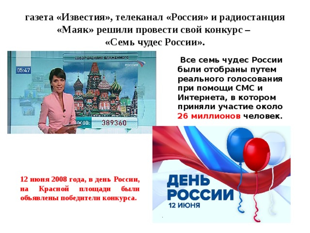 газета «Известия», телеканал «Россия» и радиостанция «Маяк» решили провести свой конкурс –  «Семь чудес России».  Все семь чудес России были отобраны путем реального голосования при помощи СМС и Интернета, в котором приняли участие около 26 миллионов человек. 12 июня 2008 года, в день России, на Красной площади были объявлены победители конкурса. 