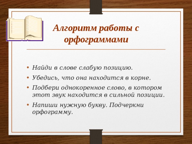 Алгоритм работы с орфограммами Найди в слове слабую позицию. Убедись, что она находится в корне. Подбери однокоренное слово, в котором этот звук находится в сильной позиции. Напиши нужную букву. Подчеркни орфограмму.   