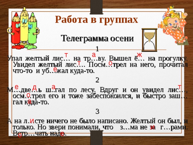 Работа в группах Телеграмма осени 1 Упал желтый лис… на тр…ву. Вышел ё… на прогулку. Увидел желтый лис…. Посм…трел на него, прочитал что-то и уб…жал куда-то.  2 М…две…ь ш..гал по лесу. Вдруг и он увидел лис…, осм…трел его и тоже забеспокоился, и быстро заш…гал куда-то. 3 А на л…сте ничего не было написано. Желтый он был, и только. Но звери понимали, что з…ма не за  г…рами. Встр…чать надо. а ж т т  о е а т е д  о а  и  и  е о 