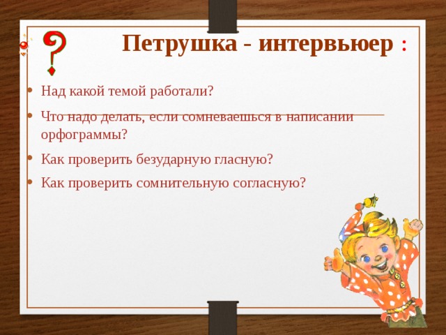 Петрушка - интервьюер : Над какой темой работали? Что надо делать, если сомневаешься  в написании орфограммы? Как проверить безударную гласную? Как проверить сомнительную согласную? 
