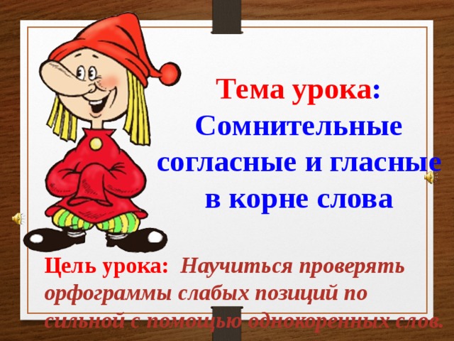 Тема урока :  Сомнительные согласные и гласные  в корне слова Цель урока:  Научиться проверять орфограммы слабых позиций по сильной с помощью однокоренных слов. 