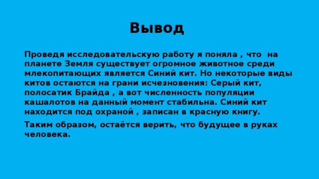 Вывод Проведя исследовательскую работу я поняла , что на планете Земля существует огромное животное среди млекопитающих является Синий кит. Но некоторые виды китов остаются на грани исчезновения: Серый кит, полосатик Брайда , а вот численность популяции кашалотов на данный момент стабильна. Синий кит находится под охраной , записан в красную книгу. Таким образом, остаётся верить, что будущее в руках человека. 
