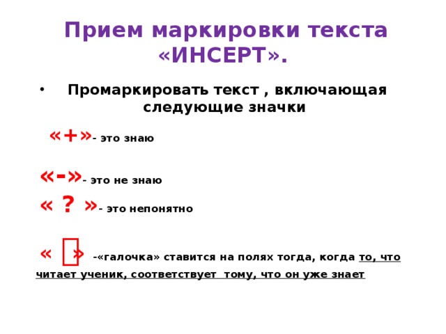   Прием маркировки текста «ИНСЕРТ». Промаркировать текст , включающая следующие значки   «+» - это знаю     «-» - это не знаю    « ? » - это непонятно     « ͮ » -«галочка» ставится на полях тогда, когда то, что читает ученик, соответствует тому, что он уже знает   