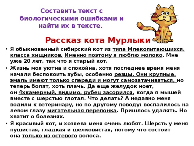 Составить текст с биологическими ошибками и найти их в тексте. Рассказ кота Мурлыки Я обыкновенный сибирский кот из  типа Млекопитающихся, класса хищников.   Именно поэтому я люблю молоко . Мне уже 20 лет, так что я старый кот. Жизнь моя уютна и спокойна, хотя последнее время меня начали беспокоить зубы, особенно  резцы. Они крупные, эмаль имеют только спереди и могут самозатачиваться,  но теперь болят, хоть плачь. Да еще желудок ноет, он  4хкамерный, видимо, рубец засорился , когда я мышей вместе с шерстью глотал. Что делать? А недавно меня водили к ветеринару, но по другому поводу: воспалилось на левом глазу  мигательная перепонка . Пришлось удалять. Но хватит о болезнях. Я красивый кот, и хозяева меня очень любят. Шерсть у меня пушистая, гладкая и шелковистая, потому что состоит она  только из остевого  волоса. 
