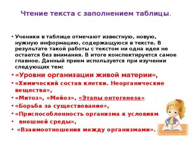 Чтение текста с заполнением таблицы . Ученики в таблице отмечают известную, новую, нужную информацию, содержащуюся в тексте. В результате такой работы с текстом ни одна идея не остается без внимания. В итоге конспектируется самое главное. Данный прием используется при изучении следующих тем: «Уровни организации живой материи», «Химический состав клетки. Неорганические вещества», «Митоз», «Мейоз», «Этапы онтогенеза» «Борьба за существование», «Приспособленность организма к условиям  внешней среды»,  «Взаимоотношения между организмами». 