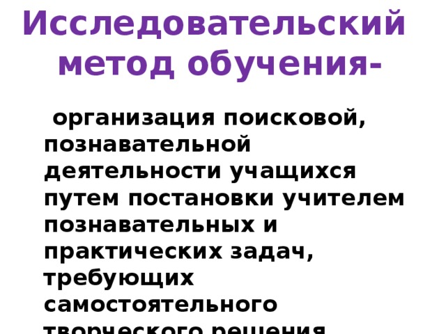 Исследовательский   метод обучения-  организация поисковой, познавательной деятельности учащихся путем постановки учителем познавательных и практических задач, требующих самостоятельного творческого решения 
