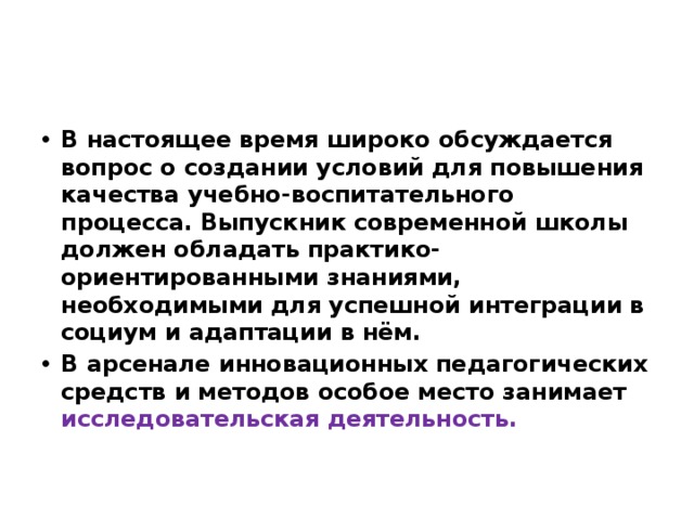 В настоящее время широко обсуждается вопрос о создании условий для повышения качества учебно-воспитательного процесса. Выпускник современной школы должен обладать практико-ориентированными знаниями, необходимыми для успешной интеграции в социум и адаптации в нём. В арсенале инновационных педагогических средств и методов особое место занимает исследовательская деятельность. 