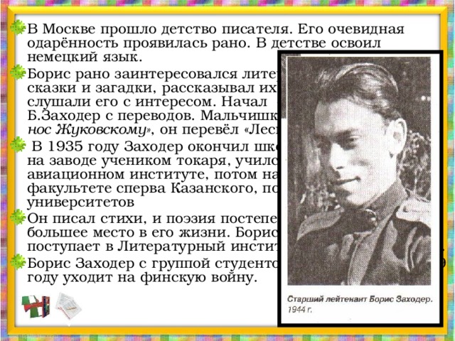 В Москве прошло детство писателя. Его очевидная одарённость проявилась рано. В детстве освоил немецкий язык. Борис рано заинтересовался литературой, придумывал сказки и загадки, рассказывал их товарищам, и те слушали его с интересом. Начал своё творчество Б.Заходер с переводов. Мальчишкой, решив «утереть нос Жуковскому» , он перевёл «Лесного царя» Гёте.  В 1935 году Заходер окончил школу. Сначала работал на заводе учеником токаря, учился в Московском авиационном институте, потом на биологическом факультете сперва Казанского, потом Московского университетов Он писал стихи, и поэзия постепенно занимала всё большее место в его жизни. Борис Владимирович поступает в Литературный институт имени М. Горького. Борис Заходер с группой студентов-добровольцев в 1939 году уходит на финскую войну. 