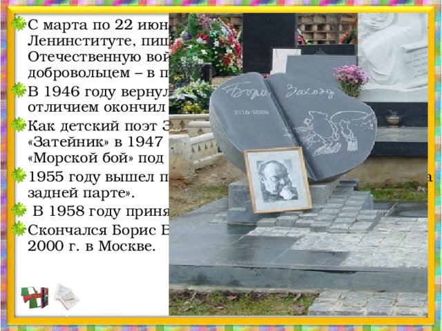 С марта по 22 июня 1941 года он продолжает учёбу в Ленинституте, пишет стихи, очерки. На Великую Отечественную войну Заходер тоже ушёл добровольцем – в первые же дни. В 1946 году вернулся в Москву. И уже через год с отличием окончил Литературный институт. Как детский поэт Заходер дебютировал в журнале «Затейник» в 1947 году с весёлым стихотворением «Морской бой» под псевдонимом Борис Вест. 1955 году вышел первый сборник поэта для ребят «На задней парте».  В 1958 году принят в Союз писателей. Скончался Борис Владимирович Заходер 7 ноября 2000 г. в Москве. 