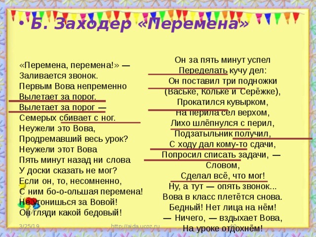 « Перемена, перемена! » —   Заливается звонок.  Первым Вова непременно  Вылетает за   порог.  Вылетает за   порог  —   Семерых сбивает с   ног.  Неужели это Вова,  Продремавший весь урок?  Неужели этот Вова  Пять минут назад ни   слова  У   доски сказать не   мог?  Если   он, то, несомненно,  С   ним бо-о-ольшая перемена!  Не   угонишься за   Вовой!  Он   гляди какой бедовый!      Б. Заходер «Перемена» Он   за   пять минут успел  Переделать кучу дел:  Он   поставил три подножки  (Ваське, Кольке и   Серёжке),  Прокатился кувырком,  На   перила сел верхом,  Лихо шлёпнулся с   перил,  Подзатыльник получил,  С   ходу дал кому-то сдачи,  Попросил списать задачи,  —   Словом,  Сделал всё, что мог!  Ну, а   тут  — опять звонок...  Вова в   класс плетётся снова.  Бедный! Нет лица на   нём!  —  Ничего,  — вздыхает Вова,  На   уроке отдохнём! http://aida.ucoz.ru  3/25/19 