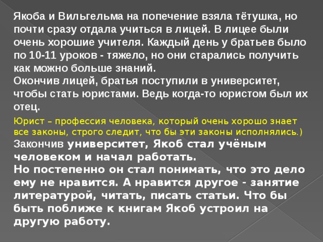 Якоба и Вильгельма на попечение взяла тётушка, но почти сразу отдала учиться в лицей. В лицее были очень хорошие учителя. Каждый день у братьев было по 10-11 уроков - тяжело, но они старались получить как можно больше знаний.  Окончив лицей, братья поступили в университет, чтобы стать юристами. Ведь когда-то юристом был их отец. Юрист – профессия человека, который очень хорошо знает все законы, строго следит, что бы эти законы исполнялись.) Закончив университет, Якоб стал учёным человеком и начал работать.    Но постепенно он стал понимать, что это дело ему не нравится. А нравится другое - занятие литературой, читать, писать статьи. Что бы быть поближе к книгам Якоб устроил на другую работу. 
