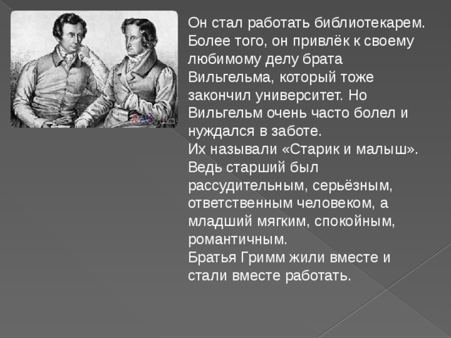 Он стал работать библиотекарем.  Более того, он привлёк к своему любимому делу брата Вильгельма, который тоже закончил университет. Но Вильгельм очень часто болел и нуждался в заботе.     Их называли «Старик и малыш». Ведь старший был рассудительным, серьёзным, ответственным человеком, а младший мягким, спокойным, романтичным.   Братья Гримм жили вместе и стали вместе работать.  