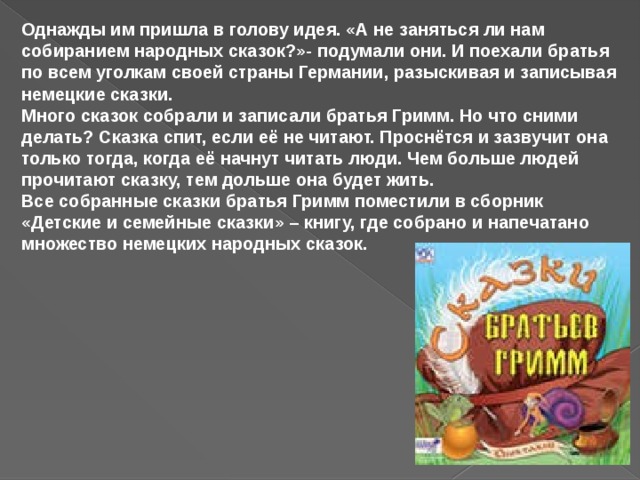 Однажды им пришла в голову идея. «А не заняться ли нам собиранием народных сказок?»- подумали они. И поехали братья по всем уголкам своей страны Германии, разыскивая и записывая немецкие сказки.   Много сказок собрали и записали братья Гримм. Но что сними делать? Сказка спит, если её не читают. Проснётся и зазвучит она только тогда, когда её начнут читать люди. Чем больше людей прочитают сказку, тем дольше она будет жить.  Все собранные сказки братья Гримм поместили в сборник «Детские и семейные сказки» – книгу, где собрано и напечатано множество немецких народных сказок.  