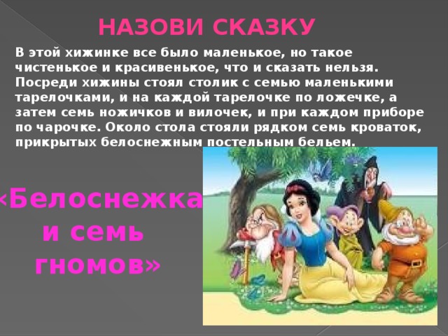 Назови сказку В этой хижинке все было маленькое, но такое чистенькое и красивенькое, что и сказать нельзя. Посреди хижины стоял столик с семью маленькими тарелочками, и на каждой тарелочке по ложечке, а затем семь ножичков и вилочек, и при каждом приборе по чарочке. Около стола стояли рядком семь кроваток, прикрытых белоснежным постельным бельем. «Белоснежка и семь гномов» 