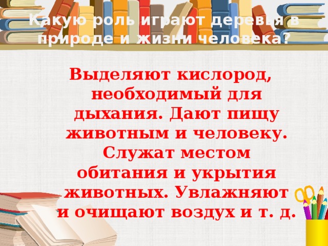 Какую роль играют деревья в природе и жизни человека? Выделяют кислород, необходимый для дыхания. Дают пищу животным и человеку. Служат местом обитания и укрытия животных. Увлажняют и очищают воздух и т. д. 