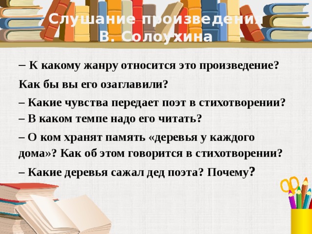 Слушание произведения  В. Солоухина – К какому жанру относится это произведение?  Как бы вы его озаглавили?  – Какие чувства передает поэт в стихотворении?   – В каком темпе надо его читать?  – О ком хранят память «деревья у каждого дома»? Как об этом говорится в стихотворении? – Какие деревья сажал дед поэта? Почему ? 