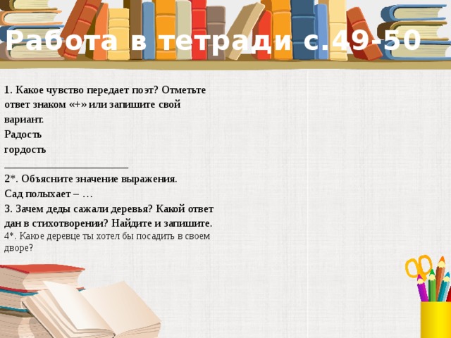 Работа в тетради с.49-50 1. Какое чувство передает поэт? Отметьте ответ знаком «+» или запишите свой вариант. Радость гордость ______________________ 2*. Объясните значение выражения. Сад полыхает – … 3. Зачем деды сажали деревья? Какой ответ дан в стихотворении? Найдите и запишите. 4*. Какое деревце ты хотел бы посадить в своем дворе?  