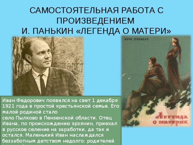 САМОСТОЯТЕЛЬНАЯ РАБОТА С ПРОИЗВЕДЕНИЕМ  И. ПАНЬКИН «ЛЕГЕНДА О МАТЕРИ» Иван Федорович появился на свет 1 декабря 1921 года в простой крестьянской семье. Его малой родиной стало село Пылково в Пензенской области. Отец Ивана, по происхождению эрзянин, приехал в русское селение на заработки, да так и остался. Маленький Иван наслаждался беззаботным детством недолго: родителей унесла болезнь, а ему предстояла нелёгкая судьба беспризорника. 