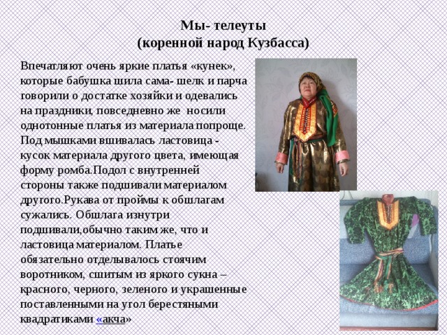 Мы- телеуты  (коренной народ Кузбасса)   Впечатляют очень яркие платья «кунек», которые бабушка шила сама- шелк и парча говорили о достатке хозяйки и одевались на праздники, повседневно же носили однотонные платья из материала попроще. Под мышками вшивалась ластовица - кусок материала другого цвета, имеющая форму ромба.Подол с внутренней стороны также подшивали материалом другого.Рукава от проймы к обшлагам сужались. Обшлага изнутри подшивали,обычно таким же, что и ластовица материалом. Платье обязательно отделывалось стоячим воротником, сшитым из яркого сукна – красного, черного, зеленого и украшенные поставленными на угол берестяными квадратиками « акча »  